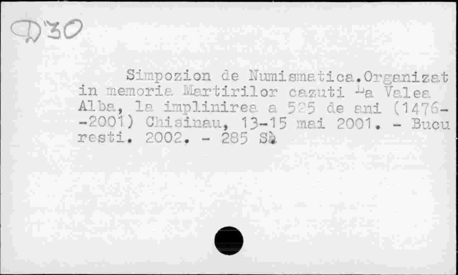 ﻿q)'3C>
Simpozion de Numismatica.Organizat in memoria Martirilor cazuti -^a Valea Alba, la implinirea a 5 5 de ani (1476--2001) Chisinau, 13-15 mai 2001. - Bucu resti. 2002. - 285 Sà